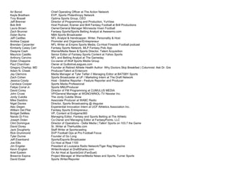 Ari Borod Chief Operating Officer at The Action Network
Kayla Bradham EVP, Sports Philanthropy Network
Troy Brazell Optima Sports Group, CEO
Jeff Brenner Director of Programming and Production, YurView
Bob Brill Host Podcast; Kramer and Brill Fantasy Football at Brill Productions
Laura Brown Owner/General Manager Minnesota Vixen Football
Zach Brunner Fantasy Sports/Sports Betting Analyst at Awesemo.com
Dylan Burns NBA Sports Broadcaster
Jeff Cadillac NFL Analyst & Handicapper, Writer, Personality & Host
Andrea Cappai Promoter and Organizer/Entrepreneur
Brendan Carpenter NFL Writer at Empire Sports Media, Co-Host Fireside Football podcast
Kimberly Casey Carr Fantasy Sports Network, MLP Fantasy Polo App
Dwayne Cash WarnerMedia News & Sports Director, Talent Acquisition
Mauricio Castillo Senior Editor of Fantasy Sports Content at Yahoo Sports
Anthony Cervino NFL and Betting Analyst at The Gameday
Dylan Chappine Co-owner of Wolf Sports Media Group
Paul Charchian Owner at GuillotineLeagues.com
Gregory Charlop, MD Founder at Retired Athlete Health Author: Why Doctors Skip Breakfast | Columnist: Ask Dr. Gre
Adam N. Cheek Producer/Talent at Entercom
Jay Clemons Media Manager at Tyler Telfair // Managing Editor at BATSBY Sports
Zach Cohen Sports Broadcaster at UF / Marketing Intern at The Draft Network
Jessica Coody Host - Sideline Reporter - Feature Reporter and Producer
Candace Cooper Sports Media Professional
Felipe Corral Jr. Sports MMJ/Producer
David Corey Director of FM Programming at CUMULUS MEDIA
John Cruse VP/General Manager at WGNO/WNOL-TV Nexstar Inc.
Jordy Culotta The Jordy Culotta Show
Mike Daddino Associate Producer at WABC Radio
Nigel Davies Director, Sports Broadcasting @ disguise
Alec Degen Experiential Innovation Intern at UCF Athletics Association Inc.
William Del Pilar Fantasy Sports Entrepreneur,
Bridget DeMeis VP, Content at Endgame360
Nando Di Fino Managing Editor, Fantasy and Sports Betting at The Athletic
Joseph Dolan Co-Owner and Managing Editor at FantasyPoints, LLC
Clint Domingue Director of Operations - Delta Media | Talkin' Sports on 103.7 the Game
David Dorey Sr. Writer at TheHuddle.com
Jack Dougherty Staff Writer at Sportscasting
Rick Drummond SVP Football Ops at Pro Football Focus
Tyler Dunne Founder of Go Long
Jeff Eisenband Sports/Esports Broadcaster
Joe Ellis Co Host at Real 1100
Jim Engster President at Louisiana Radio Network/Tiger Rag Magazine
Kevin English Writer/Analyst at DraftSharks.com
Ariel Epstein On Air Host at SportsGrid (FanDuel)
Breanne Espina Project Manager at WarnerMedia News and Sports, Turner Sports
David Esser Sports Writer/Reporter
 