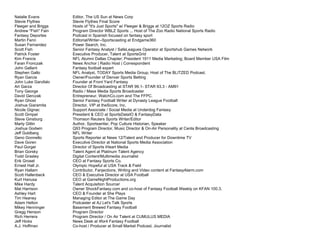 Natalie Evans Editor, The US Sun at News Corp
Stevie Flythes Stevie Flythes Final Score
Fleeger and Briggs Hosts of "It's Just Sports" w/ Fleeger & Briggs at 12OZ Sports Radio
Andrew "Fish" Fain Program Director WBLZ Sports ... Host of The Zoo Radio National Sports Radio
Fantasy Deportes Podcast in Spanish focused on fantasy sport
Martin Fenn Editorial/Writer--Sportscasting at Endgame360
Susan Fernandez Power Search, Inc.
Scott Fish Senior Fantasy Analyst / SafeLeagues Operator at Sportshub Games Network
Patrick Foster Executive Producer, Talent at SportsGrid
Kim Francis NFL Alumni Dallas Chapter; President 1911 Media Marketing; Board Member USA Film
Faran Fronczak News Anchor | Radio Host | Correspondent
John Gallant Fantasy football expert
Stephen Gallo NFL Analyst, TODAY Sports Media Group, Host of The BLITZED Podcast.
Ryan Garcia Owner/Founder of Denver Sports Betting
John Luke Garofalo Founder at Front Yard Fantasy
Art Garza Director Of Broadcasting at STAR 99.1- STAR 93.3 - AM91
Tony George Radio / Mass Media Sports Broadcaster
David Gerczak Entrepreneur. WatchCo.com and The FFPC.
Ryan Ghost Senior Fantasy Football Writer at Dynasty League Football
Joshua Giaramita Director, VIP at theScore, Inc.
Nicole Gignac Support Associate / Social Media at Underdog Fantasy
Scott Gimpel President & CEO at SportsDataIO & FantasyData
Steve Ginsburg Thomson Reuters Sports Writer/Editor
Marty Gitlin Author, Sportswriter, Pop Culture Historian, Speaker
Joshua Godwin Q93 Program Director, Music Director & On-Air Personality at Cenla Broadcasting
Jeff Goldberg NFL Writer
Geno Gonnello Sports Reporter at News 12/Talent and Producer for Downtime TV
Dave Goren Executive Director at National Sports Media Association
Paul Gorgei Director of Sports iHeart Media
Brian Gorsky Talent Agent at Platinum Talent Agency
Todd Grasley Digital Content/Multimedia Journalist
Erik Groset CEO at Fantasy Sports Co.
Ernest Hall Jr. Olympic Hopeful at USA Track & Field
Ryan Hallam Contributor, Fanjections, Writing and Video content at FantasyAlarm.com
Scott Hallenbeck CEO & Executive Director at USA Football
Kurt Hanusa CEO at GameNightProductions.org
Mike Hardy Talent Acquisition Sourcer
Mat Harrison Owner ShockFantasy.com and co-host of Fantasy Football Weekly on KFAN 100.3.
Ashley Hart CEO & Founder at She Plays
Tim Heaney Managing Editor at The Game Day
Adam Helton Podcaster at AJ Let's Talk Sports
Mikey Henninger Basement Brewed Fantasy Football
Gregg Henson Program Director
Rich Herrera Program Director / On Air Talent at CUMULUS MEDIA
Jeff Hicks News Desk at 4for4 Fantasy Football
A.J. Hoffman Co-host / Producer at Small Market Podcast, Journalist
 