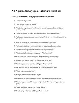 All Nippon Airways pilot interview questions

I. List of All Nippon Airways pilot interview questions

   1. Tell me about yourself?

   2. Why did you leave your last job?

   3. What is the importance of proficiency in several languages for a All Nippon
      Airways pilot?

   4. What can you tell me about All Nippon Airways pilot responsibilities?

   5. Tell me about an assignment that was too difficult for you. How did you resolve
      the issue?

   6. How do you propose to compensate for your lack of experience?

   7. Tell me about a time when you helped resolve a dispute between others.

   8. What position do you prefer on a team working on a project?

   9. When was the last time you were angry? What happened?

   10. How would you behave as the pilot of a plane during an emergency?

   11. Did you ever have to modify the flight course in the past?

   12. What are your career goals for All Nippon Airways pilot?

   13. Do you think you are overqualified for All Nippon Airways pilot?

   14. Which one’s do not, and why?

   15. Can you define Balanced Field Length?

   16. Based on your aircraft discuss a flight in IFR as well as icing-conditions?

   17. What have you learned from your past jobs that related to All Nippon Airways
       pilot?

   18. Where would you like to be in 3 years? 5 years?

   19. What are top 3 skills for All Nippon Airways pilot?
 
