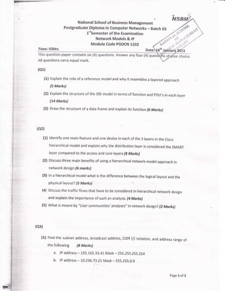 t
1i
?:.
,'
..1
't-
,!
l'tSemester of the Examination
Network Models & tP
Module Code PGDCN 1102
This question paper contains six (6) questions. Answer any four (4) q
All questions carry equal mark.
(or1
(1) Explain the role of a reference model and why it resembles a layered approach
(5 Marks)
(2) Explain the structure of the oSl model in terms of function and pDU,s in each layer
(74 Marks)
(3) Draw the structure of a data frame and explain its function (6 Morks)
(oz1
(1) ldentify one main feature and one device in each of the 3 layers in the Cisco
hierarchical model and explain why the distribution layer is considered the SMART
layer compared to the access and core layers (S Marl<s)
(2) Discuss three main benefits of using a hierarchical network model approach in
network design (G marks)
(3) ln a hierarchical model what is the difference between the logical layout and the
physical layout? (5 Marks)
(4) Discuss the traffic flows that have to be considered in hierarchical network design
and explain the importance of such an analysis. fi Marks)
(5) what is meant by "tJser communities' andlyses" in network design? (2 Morks)
(ol1
(1) Find the subnet address, broadcast address, CtDR (/) notation,
the following (S Marks)
a. lP address - 193.i.65.33.41 Mask - 255.255.255.224
b. lP address - 10.236.73.21 Mask * 255.255.0.0
and address range of
Page 1 of 3
 