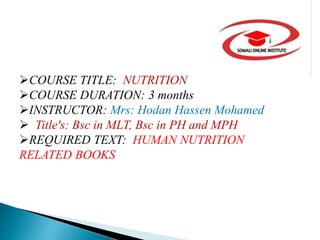 COURSE TITLE: NUTRITION
COURSE DURATION: 3 months
INSTRUCTOR: Mrs: Hodan Hassen Mohamed
 Title's: Bsc in MLT, Bsc in PH and MPH
REQUIRED TEXT: HUMAN NUTRITION
RELATED BOOKS
 
