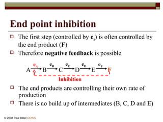 End point inhibition
 The first step (controlled by eA) is often controlled by
the end product (F)
 Therefore negative feedback is possible
A B C D E F
 The end products are controlling their own rate of
production
 There is no build up of intermediates (B, C, D and E)
eFeDeCeA
eB
Inhibition
© 2008 Paul Billiet ODWS
 