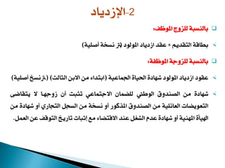 ‫املوظف‬ ‫للأوا‬ ‫بالنسبة‬:
‫التقدي‬ ‫بطاقة‬+‫املولود‬ ‫دياد‬ ‫ا‬ ‫عقد‬(3‫زصلية‬ ‫ة‬ ‫نس‬)
‫املوظفة‬ ‫للأوجة‬ ‫بالنسبة‬:
‫املولود‬ ‫دياد‬ ‫ا‬ ‫عقود‬‫شهادة‬‫اجلماعية‬ ‫احلياة‬(‫الثالث‬ ‫االبن‬ ‫من‬ ‫ابتداء‬( )3‫زصلية‬ ‫نس‬)
‫شهادة‬‫من‬‫الصندوق‬‫الوطين‬‫للضماج‬‫االجتماعي‬‫تثبت‬‫زج‬‫وجهـا‬‫ال‬‫يتقاضى‬
‫التعويضات‬‫العائلية‬‫من‬‫الصندوق‬‫املهكور‬‫زو‬‫ة‬ ‫نس‬‫من‬‫السجل‬‫التجاري‬‫زو‬‫شهادة‬‫من‬
‫اييأة‬‫املهنية‬‫زو‬‫شهادة‬‫عدم‬‫الشغل‬‫عند‬‫االقتضاء‬‫مع‬‫إثبات‬‫تاري‬‫التوقف‬‫عن‬‫العمل‬.
2-‫دياد‬ ‫اإل‬
 