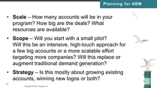 Copyright ©2016, Engagio Inc. CONFIDENTIAL – DO NOT DISTRIBUTE
15
• Scale – How many accounts will be in your
program? How big are the deals? What
resources are available?
• Scope – Will you start with a small pilot?
Will this be an intensive, high-touch approach for
a few big accounts or a more scalable effort
targeting more companies? Will this replace or
augment traditional demand generation?
• Strategy – Is this mostly about growing existing
accounts, winning new logos or both?
15
Planning for ABM
 