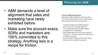 Copyright ©2016, Engagio Inc. CONFIDENTIAL – DO NOT DISTRIBUTE
16
• ABM demands a level of
alignment that sales and
marketing have rarely
exhibited before
• Make sure the account execs,
SDRs and marketers are
100% committed to this
strategy. Anything less is a
recipe for friction.
16
Planning for ABM
 