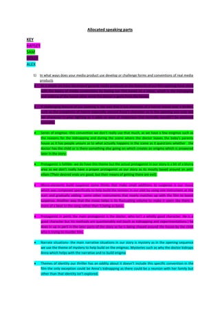 Allocated speaking parts

KEY
HAYLEY
SAM
HOLLY
ALEX

  1) In what ways does your media product use develop or challenge forms and conventions of real media
     products
      As a whole we have developed general media products as the features of our film opening have stuck
      with the basics of media conventions by having our film based on a crime, which is the kidnapping
      and stalking of the house sitter while the doctor is gone from the house.

         A challenging feature of our opening is the way that it has elements of a horror movie over a thriller,
         such as the creepiness of horror especially around Anna’s character as in the opening you only see
         her character in poor lighting as it adds an aura of creepiness that normally wouldn’t be achieved
         normally.

         Series of enigmas -this convention we don’t really use that much, as we have a few enigmas such as
         the reasons for the kidnapping and during the scene where the doctor leaves the baby’s parents
         house as it has people unsure as to what actually happens in the scene as it questions whether the
         doctor has the child or is there something else going on which creates an enigma which is answered
         later in the story.

         Protagonist is fallible- we do have this theme but the actual protagonist In our story is a bit of a blurry
         area as we don’t really have a proper protagonist as our story as its mostly based around an anti-
         villain (Their desired ends are good, but their means of getting there are evil).

         Micro-elements build suspense some thinks that make small additions to suspense is our music
         which was composed specifically to help build the tension in our plot by using one instrument at the
         start and gradually adding some other instruments that nearly matches up with the film to boost
         suspense. Another way that the music helps is its fluctuating volume to make it seem like there is
         more of a beat to the song rather than it being as basic.

         Protagonist in perils the main protagonist is the doctor, who isn’t a wholly good character. He is a
         good character but his methods are questionably evil (such as kidnapping and experimentations.) he
         does in up in peril in the later parts of the story as he is being chased around the house by the child
         who is trying to murder him.

         Narrate situations- the main narrative situations in our story is mystery as in the opening sequence
         we use the theme of mystery to help build on the enigmas. Mysteries such as why the doctor kidnaps
         Anna which helps with the narrative and to build enigma

         Themes of identity our thriller has an oddity about it doesn’t include this specific convention in the
         film the only exception could be Anna’s kidnapping as there could be a reunion with her family but
         other than that identity isn’t explored.
 