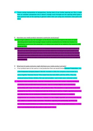 Theme seeing manipulation of perspectives. During most of our thriller opening our film is made
     from an onlooker perspective and it doesn’t change much through-out the opening which gives a
     more general look at the opening in general rather than just using one characters view point and
     ideas.




2) How does your media product represent a particular social group?
    Our target audience was 16+ teenagers as the themes that are portrayed in the story are quite
    disturbing which means that younger viewer could be unsettled by our thriller but mostly it’s a
    classification issue as our film would get a 15 rating so we aimed for an audience that would be able
    to see our film.
    We made our protagonist (of sorts) an un-relatable character because he is the main character in
    the story we don’t want people to feel sorry for him when he is in danger we want people to feel
    he’s getting payback for what he’s done. At the start of the film you never actually see the doctors
    face which was done deliberately also to stop people feeling bad for him, as in other films faceless
    characters are difficult to make connections with so we used to fact to help detach our protagonist
    from emotions.



3) What kind of media institution might distribute your media product and why?
   If our product were to be used as a real production then we would chooseHammer Productions . It is

     a film Production Company based in the UK. Founded in 1934, the company is best known for a

     series of gothic "Hammer Horror" films made from the mid-1950's until the 1970's. They also

     produced science fiction, thrillers, film noir and comedies - and in later years, television series.

     During its most successful years, Hammer dominated the horror film market, enjoying worldwide

     distribution and considerable financial success - was to a certain degree, due to distribution

     partnerships with major US studios, such as Warner Bros. This would be an appropriate production

     company for our film as it is familiarised with the thriller genre and has a highly regarded partnership

     with Warner Bros. As our production company is an individual UK based one, it is neither a

     conglomerate nor subsidiary institution, however it is has a highly regarded partnership with Warner

     Bros. which is a massive media institution. Therefore, regarding this partnership, we think that

     Warner Bros would distribute our media product because as a highly recognised institution it is likely

     to be more familiarised with the audience who would view it.
 