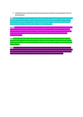 7) Looking back at your preliminary task what do you feel you have learnt in the progression from it to
       the full product?

Alex:From the beginning of the preliminary task to the now finished product that our group made I have learnt
to be less nervous about Acting as a whole I also started to learn the basics of using iMovie editing software
and using the very basics of garage band, in the film I was the main character in the story which you would
have seen from me being one of the main characters in our opening scene.

Hayley:In the preliminary task I was the camera operator and I was in charge of editing the film. Since our first
task I have learnt how to use a tripod, camera and muffler more effectively than in my preliminary task, in
order to achieve the quality we were aiming for. I have also learnt more about using iMovie while editing my
thriller task. I also played the part of the house sitter in our movie, therefore I have learnt to be more
confident on camera.

Sam:In the preliminary task I was a main character and was not involved in the filming. However I played a
small part in the editing. In the main task I played a minor part in the editing and created the music in garage
band. Since the preliminary task I have improved on the my use of the media language, use of equipment and
editing software.

Holly:In the preliminary task I was the main character and didn’t really have anything to do with the filming.
Since then I played a minor part in our main task and had more priority over the filming this time round. I have
learnt how to use the technical equipment now including the camera, tripod and microphone. And to edit all
of this we had to use iMovie and garage band which I have now learnt to use. By using it more
 