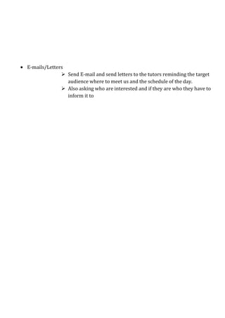 E-mails/Letters
               Send E-mail and send letters to the tutors reminding the target
                audience where to meet us and the schedule of the day.
               Also asking who are interested and if they are who they have to
                inform it to
 