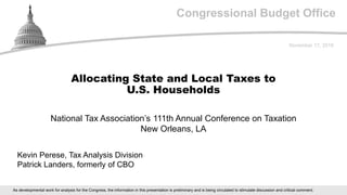 Congressional Budget Office
National Tax Association’s 111th Annual Conference on Taxation
New Orleans, LA
November 17, 2018
Kevin Perese, Tax Analysis Division
Patrick Landers, formerly of CBO
Allocating State and Local Taxes to
U.S. Households
As developmental work for analysis for the Congress, the information in this presentation is preliminary and is being circulated to stimulate discussion and critical comment.
 