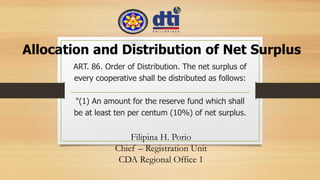 “
ART. 86. Order of Distribution. The net surplus of
every cooperative shall be distributed as follows:
"(1) An amount for the reserve fund which shall
be at least ten per centum (10%) of net surplus.
Allocation and Distribution of Net Surplus
Filipina H. Porio
Chief – Registration Unit
CDA Regional Office 1
 