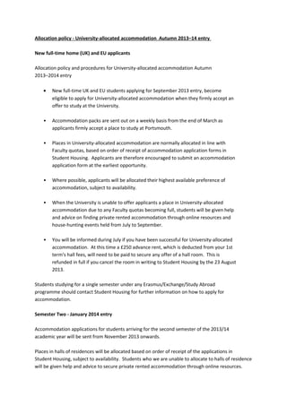 Allocation policy - University-allocated accommodation Autumn 2013–14 entry
New full-time home (UK) and EU applicants
Allocation policy and procedures for University-allocated accommodation Autumn
2013–2014 entry
•

New full-time UK and EU students applying for September 2013 entry, become
eligible to apply for University-allocated accommodation when they firmly accept an
offer to study at the University.

•

Accommodation packs are sent out on a weekly basis from the end of March as
applicants firmly accept a place to study at Portsmouth.

•

Places in University-allocated accommodation are normally allocated in line with
Faculty quotas, based on order of receipt of accommodation application forms in
Student Housing. Applicants are therefore encouraged to submit an accommodation
application form at the earliest opportunity.

•

Where possible, applicants will be allocated their highest available preference of
accommodation, subject to availability.

•

When the University is unable to offer applicants a place in University-allocated
accommodation due to any Faculty quotas becoming full, students will be given help
and advice on finding private rented accommodation through online resources and
house-hunting events held from July to September.

•

You will be informed during July if you have been successful for University-allocated
accommodation. At this time a £250 advance rent, which is deducted from your 1st
term's hall fees, will need to be paid to secure any offer of a hall room. This is
refunded in full if you cancel the room in writing to Student Housing by the 23 August
2013.

Students studying for a single semester under any Erasmus/Exchange/Study Abroad
programme should contact Student Housing for further information on how to apply for
accommodation.
Semester Two - January 2014 entry
Accommodation applications for students arriving for the second semester of the 2013/14
academic year will be sent from November 2013 onwards.
Places in halls of residences will be allocated based on order of receipt of the applications in
Student Housing, subject to availability. Students who we are unable to allocate to halls of residence
will be given help and advice to secure private rented accommodation through online resources.

 