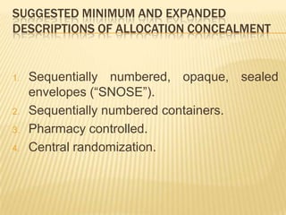 SUGGESTED MINIMUM AND EXPANDED
DESCRIPTIONS OF ALLOCATION CONCEALMENT
1. Sequentially numbered, opaque, sealed
envelopes (“SNOSE”).
2. Sequentially numbered containers.
3. Pharmacy controlled.
4. Central randomization.
 