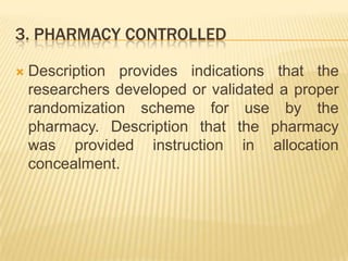 3. PHARMACY CONTROLLED
 Description provides indications that the
researchers developed or validated a proper
randomization scheme for use by the
pharmacy. Description that the pharmacy
was provided instruction in allocation
concealment.
 