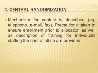 4. CENTRAL RANDOMIZATION
 Mechanism for contact is described (eg,
telephone, e-mail, fax). Precautions taken to
ensure enrollment prior to allocation as well
as description of training for individuals
staffing the central office are provided.
 