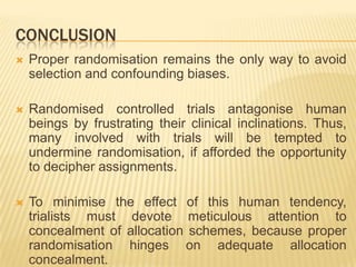 CONCLUSION
 Proper randomisation remains the only way to avoid
selection and confounding biases.
 Randomised controlled trials antagonise human
beings by frustrating their clinical inclinations. Thus,
many involved with trials will be tempted to
undermine randomisation, if afforded the opportunity
to decipher assignments.
 To minimise the effect of this human tendency,
trialists must devote meticulous attention to
concealment of allocation schemes, because proper
randomisation hinges on adequate allocation
concealment.
 