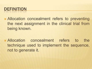 DEFINITION
 Allocation concealment refers to preventing
the next assignment in the clinical trial from
being known.
 Allocation concealment refers to the
technique used to implement the sequence,
not to generate it.
 
