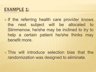EXAMPLE 1:
 If the referring health care provider knows
the next subject will be allocated to
Slimmenow, he/she may be inclined to try to
help a certain patient he/she thinks may
benefit more.
 This will introduce selection bias that the
randomization was designed to eliminate.
 