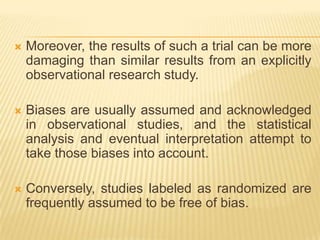  Moreover, the results of such a trial can be more
damaging than similar results from an explicitly
observational research study.
 Biases are usually assumed and acknowledged
in observational studies, and the statistical
analysis and eventual interpretation attempt to
take those biases into account.
 Conversely, studies labeled as randomized are
frequently assumed to be free of bias.
 