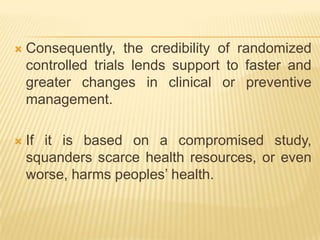  Consequently, the credibility of randomized
controlled trials lends support to faster and
greater changes in clinical or preventive
management.
 If it is based on a compromised study,
squanders scarce health resources, or even
worse, harms peoples’ health.
 