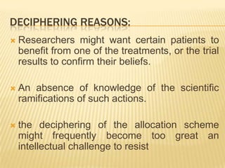 DECIPHERING REASONS:
 Researchers might want certain patients to
benefit from one of the treatments, or the trial
results to confirm their beliefs.
 An absence of knowledge of the scientific
ramifications of such actions.
 the deciphering of the allocation scheme
might frequently become too great an
intellectual challenge to resist
 
