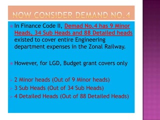  In  Finance Code II, Demad No.4 has 9 Minor
    Heads, 34 Sub Heads and 88 Detailed heads
    existed to cover entire Engineering
    department expenses in the Zonal Railway.

 However,   for LGD, Budget grant covers only

 2 Minor heads (Out of 9 Minor heads)
 3 Sub Heads (Out of 34 Sub Heads)
 4 Detailed Heads (Out of 88 Detailed Heads)
 