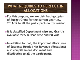  For this purpose, we are distributing copies
  of Budget Grant for the current year i.e.,
  2011-12 to all the participants in this session.

 Itis classified Department wise and Grant is
  available for Sub Head wise and PU wise.

 In addition to that, the important allocations
  of Suspense Heads ( Not Revenue allocations)
  also compile in one document and
  distributing to all the participants.
 