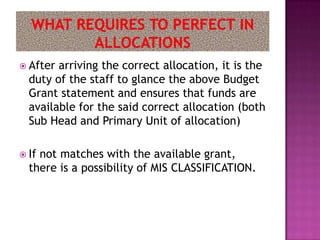  After arriving the correct allocation, it is the
  duty of the staff to glance the above Budget
  Grant statement and ensures that funds are
  available for the said correct allocation (both
  Sub Head and Primary Unit of allocation)

 Ifnot matches with the available grant,
  there is a possibility of MIS CLASSIFICATION.
 