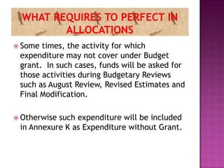  Some times, the activity for which
 expenditure may not cover under Budget
 grant. In such cases, funds will be asked for
 those activities during Budgetary Reviews
 such as August Review, Revised Estimates and
 Final Modification.

 Otherwisesuch expenditure will be included
 in Annexure K as Expenditure without Grant.
 
