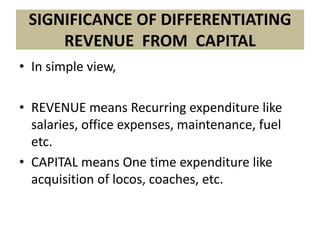 SIGNIFICANCE OF DIFFERENTIATING
     REVENUE FROM CAPITAL
• In simple view,

• REVENUE means Recurring expenditure like
  salaries, office expenses, maintenance, fuel
  etc.
• CAPITAL means One time expenditure like
  acquisition of locos, coaches, etc.
 