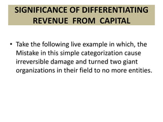 SIGNIFICANCE OF DIFFERENTIATING
     REVENUE FROM CAPITAL

• Take the following live example in which, the
  Mistake in this simple categorization cause
  irreversible damage and turned two giant
  organizations in their field to no more entities.
 