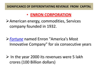 SIGNIFICANCE OF DIFFERENTIATING REVENUE FROM CAPITAL

         • ENRON CORPORATION
American energy, commodities, Services
 company founded in 1932.

Fortune named Enron "America's Most
 Innovative Company" for six consecutive years

 In the year 2000 its revenues were 5 lakh
 crores (100 Billion dollars)
 