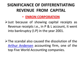 SIGNIFICANCE OF DIFFERENTIATING
     REVENUE FROM CAPITAL
          • ENRON CORPORATION
Just because of showing capital receipts as
 Revenue receipts i.e., in P & L account, it went
 into bankruptcy (I.P) in the year 2001.

The scandal also caused the dissolution of the
 Arthur Andersen accounting firm, one of the
 top Five World Accounting companies.
 