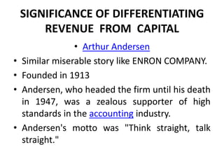 SIGNIFICANCE OF DIFFERENTIATING
        REVENUE FROM CAPITAL
                 • Arthur Andersen
•   Similar miserable story like ENRON COMPANY.
•   Founded in 1913
•   Andersen, who headed the firm until his death
    in 1947, was a zealous supporter of high
    standards in the accounting industry.
•   Andersen's motto was "Think straight, talk
    straight."
 