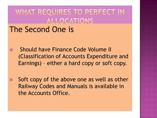The Second One is

    Should have Finance Code Volume II
    (Classification of Accounts Expenditure and
    Earnings) – either a hard copy or soft copy.

   Soft copy of the above one as well as other
    Railway Codes and Manuals is available in
    the Accounts Office.
 