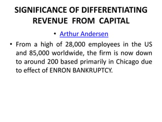 SIGNIFICANCE OF DIFFERENTIATING
     REVENUE FROM CAPITAL
                • Arthur Andersen
• From a high of 28,000 employees in the US
  and 85,000 worldwide, the firm is now down
  to around 200 based primarily in Chicago due
  to effect of ENRON BANKRUPTCY.
 