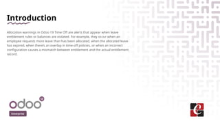 Introduction
Allocation warnings in Odoo 19 Time Off are alerts that appear when leave
entitlement rules or balances are violated. For example, they occur when an
employee requests more leave than has been allocated, when the allocated leave
has expired, when there’s an overlap in time-off policies, or when an incorrect
configuration causes a mismatch between entitlement and the actual entitlement
record.
Enterprise
 