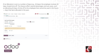 Enterprise
If an Allocation is set to a number of days (e.g., 20 days), the employee receives 20
days of paid time off. This feature offers several advantages and use cases, such
as allocating 20 days of time off to the employee that cannot be used in the future
— days that were allocated in the past.
 