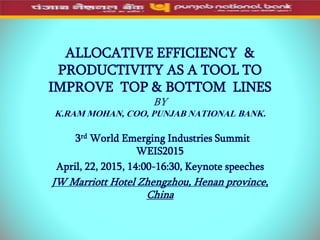 ALLOCATIVE EFFICIENCY &
PRODUCTIVITY AS A TOOL TO
IMPROVE TOP & BOTTOM LINES
BY
K.RAM MOHAN, COO, PUNJAB NATIONAL BANK.
3rd World Emerging Industries Summit
WEIS2015
April, 22, 2015, 14:00-16:30, Keynote speeches
JW Marriott Hotel Zhengzhou, Henan province,
China
 