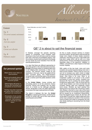 Page 1 of 4
Page
The current economic environment
Page
Asset class analysis
Page
Current asset allocation
Page
Perfomance analysis
Our personal opinion
Watch bid-to-cover ration on
bond auctions.
Saving and austerity plans will
slow the consumption and
economic growth.
Deleveraging still going on.
Saving with individuals and
companies at record levels.
Printing more than expected
will cause USD to decline and
will boost risk investments.
Devaluation of one country
could help to stimulate the
economy. Until everyone
wants to use this as a last
resort…
In October, amongst the periodic reporting
season of companies, most investors were
focusing on how much stimulus could be coming
their way in the form of quantitative easing. That
the company results have surprised to the upside
did not cause too much deviation from this QE
quantity guessing focus.
It is clear that there are different approaches to
stimulate growth in the international economies.
Europe is focusing mainly on austerity plans and
is not inflating their economies, in fact on the
contrary. The German engine, fueled by the
weakness in the euro, has so far pulled all the
other countries along. The PIIGS-situation
remained calm until the last week of the previous
month, at which point the yields started to climb
again.
In the United States, money printing and
stimulating seems to be the economic modus
operandi. Saving and austerity has not been
much of a theme so far. Although politically
denied, devaluation of the US dollar against the
currencies of its major trade partners is a reality.
The island in between the two, the United
Kingdom, is applying both tactics, combining the
printing of money with one of the most severe
austerity plans since WWII.
As this is mostly unknown territory in modern
economic history, we will need to wait and see the
longer term impact of these drastic economic
measures. One thing is for sure: it will create new
long term cycles which will be with us a long
period of time. The two most likely outcomes lie on
opposites sides of the spectrum, deflation or
inflation, and will have a clear impact on the fixed
income markets.
With yields at this low level, more and more
investors are pushed towards taking more risk in
fixed income markets. There is only so much you
can do to increase your yield: invest in longer
duration bonds and/or decrease the quality of the
issuer. One thing is for sure: there is an
investment conflict to be found in the current
purchasing of long term bonds. Investors buy
because the Fed is pushing the prices higher,
bringing the yields down. They do know that this
could cause inflation over time and that this will
increase interest rates and negatively impact
bond prices. Whether we have reached this
tipping point is too early to tell. One thing to watch
very closely is the bid to cover ratio at the bond
auctions in the US. An increase in long term yields
will be caused by an investment buyers'strike.
Even the biggest buyer of them all, the Fed, will
not be able to counter this. Higher yields will come
at the most unwelcome moment in the economic
cycle as banks and credit to companies are only
now slowly starting to recovering from the Great
Recession.
QE* 2 is about to sail the financial seas
Nautilus Capital AG
Landstrasse 60 •FL-9490 Vaduz • Liechtenstein • www.nautilusag.com
T +423 232 1540 • info@nautilusag.com
Asset Allocation over last 3 months
0.0%
0.0%
0.0%
80.3%
70.1%
74.5%
19.7%
29.9%
25.5%
0.0%
25.0%
50.0%
75.0%
100.0%
Sep 10 Okt 10 No v 10
Cash
Fixed Inco me
Equities
November-2010
Content
1
2
3
4
* What is Quatitative Easing (QE)?
Quantitative easing is a monetary policy used by some central banks to increase the supply of money by increasing the excess reserves of
the banking system. This policy is mainly used when the normal methods to control the money supply have failed, i.e the bank interest rate,
discount rate and/or interbank interest rate are either at, or close to, zero.
A central bank implements quantitative easing by first crediting its own account with money it creates out of nothing. It then purchases
financial assets, including government bonds, agency debt, mortgage-backed securities and corporate bonds, from banks and other
financial institutions in a process referred to as open market operations. The purchases, by way of account deposits, give banks the
excess reserves required to create new money, and thus hopefully induce a stimulation of the economy, by the process of deposit
multiplication from increased lending in the fractional reserve banking system.QE is sometimes called “printing money,” but that is not
always the case, since the central bank acquires financial assets that it hopes to sell at some point without taking a loss.
That is one of the risks inherent to QE: inflation can rise sharply, purchased assets can yield losses, which taxpayers will have to cover
eventually, and currency values can be erode.
 