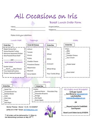 All Occasions on Iris
Boxed Lunch Order Form
Name
Email
Organization_
Telephone
Please circle your selections:
Lunch Meat Toppings Bread Sides
Circle One
Maple Honey Ham
Honey Roasted Turkey
Rotisserie Seasoned Chicken
Slow Roasted Roast Beef
--------------O R -----------------
Salad instead of Sandwich:
Garden Salad
Ranch Blue Cheese
Tuna Salad w/Crackers
Chicken Salad w/Crackers
Drinks Desserts
Denise Thomas – Owner – E.I.N. 13-4346927
(678) 614-1740 * Email: dt7730@yahoo.com
** All orders will be delivered by 11:30am to
the Networking Luncheon on May 25th
**
Cookie:
Oatmeal Raisin Chocolate Chip
Chocolate Brownie
Orange
Red Apple
Green Apple
Sweet Tea
Unsweetened Tea
Bottled Water
Coke
Diet Coke
Pepsi
Diet Pepsi
Circle One Circle One
Circle All Choices Circle OneCircle One
Lettuce
Tomato
Onions
Pickles
Cheddar Cheese
Provolone Cheese
Mayonnaise
Mustard
Horse Radish
Chips:
BBQ
Plain
Cheddar Cheese
Sour Cream
Potato Salad
Pasta Salad
Rye
Wheat
White
Croissant
Wheat Wrap
Flour Tortilla Wrap
All Orders must be prepaid
$10 per lunch
Send Money by www.paypal.com
Lady Butterflies
ladybutterfliesatl@gmail.com
OR
Request Invoice for Credit/Debit
Card Payment
Boxed Lunch Orders due by 5/18/2016
 