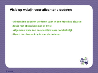 Visie op welzijn voor allochtone ouderen Allochtone ouderen verkeren vaak in een moeilijke situatie  Zeker niet alleen kommer en kwel  Algemeen waar kan en specifiek waar noodzakelijk Benut de zilveren kracht van de ouderen 