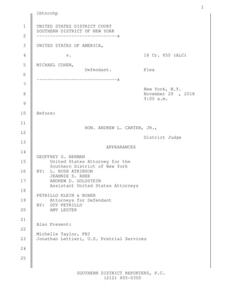 1
SOUTHERN DISTRICT REPORTERS, P.C.
(212) 805-0300
ibtncohp
UNITED STATES DISTRICT COURT
SOUTHERN DISTRICT OF NEW YORK
------------------------------x
UNITED STATES OF AMERICA,
v. 18 Cr. 850 (ALC)
MICHAEL COHEN,
Defendant. Plea
------------------------------x
New York, N.Y.
November 29 , 2018
9:00 a.m.
Before:
HON. ANDREW L. CARTER, JR.,
District Judge
APPEARANCES
GEOFFREY S. BERMAN
United States Attorney for the
Southern District of New York
BY: L. RUSH ATKINSON
JEANNIE S. RHEE
ANDREW D. GOLDSTEIN
Assistant United States Attorneys
PETRILLO KLEIN & BOXER
Attorneys for Defendant
BY: GUY PETRILLO
AMY LESTER
Also Present:
Michelle Taylor, FBI
Jonathan Lettieri, U.S. Pretrial Services
1
2
3
4
5
6
7
8
9
10
11
12
13
14
15
16
17
18
19
20
21
22
23
24
25
 