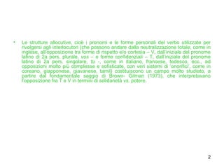Le strutture allocutive, cioè i pronomi e le forme personali del verbo utilizzate per rivolgersi agli interlocutori (che possono andare dalla neutralizzazione totale, come in inglese, all’opposizione tra forme di rispetto e/o cortesia – V, dall’iniziale del pronome latino di 2a pers. plurale,  vos  – e forme confidenziali – T, dall’iniziale del pronome latino di 2a pers. singolare,  tu  -, come in italiano, francese, tedesco, ecc., ad opposizioni molto più complesse e sofisticate, con veri sistemi di ‘onorifici’, come in coreano, giapponese, giavanese, tamil) costituiscono un campo molto studiato, a partire dal fondamentale saggio di Brown- Gilman (1973), che interpretavano l’opposizione fra T e V in termini di solidarietà  vs.  potere. 