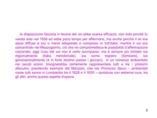 la disposizione fascista in favore del  voi  ebbe scarsa efficacia, non solo perché fu varata solo nel 1938 ed ebbe poco tempo per affermarsi, ma anche perché il  lei  era assai diffuso e più o meno adoperato o compreso in tutt’Italia, mentre il  voi  era concentrato nel Mezzogiorno, ciò che ne comprometteva le possibilità d’affermazione nazionale; oggi l’uso del  voi  non è certo scomparso, ma è sempre più limitato sia regionalmente (Italia meridionale), sia come registro (familiare), sia generazionalmente (è in forte declino presso i giovani);  in un romanzo ambientato nei secoli scorsi, bisognerebbe certamente rappresentare tutti e tre i pronomi allocutivi, prendendo esempio dal Manzoni, che nei  Promessi Sposi  – ambientati come tutti sanno in Lombardia tra il 1628 e il 1630 – riproduce con estrema cura, tra gli altri, anche questo aspetto d’epoca.  