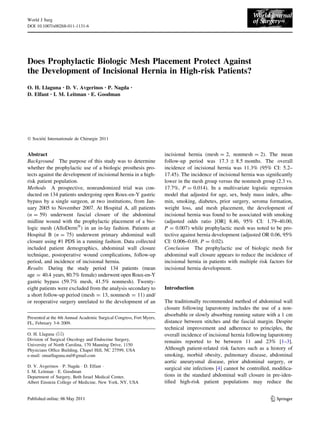 World J Surg
DOI 10.1007/s00268-011-1131-6




Does Prophylactic Biologic Mesh Placement Protect Against
the Development of Incisional Hernia in High-risk Patients?
O. H. Llaguna • D. V. Avgerinos • P. Nagda            •

D. Elfant • I. M. Leitman • E. Goodman




Ó Societe Internationale de Chirurgie 2011
      ´´


Abstract                                                              incisional hernia (mesh = 2, nonmesh = 2). The mean
Background The purpose of this study was to determine                 follow-up period was 17.3 ± 8.5 months. The overall
whether the prophylactic use of a biologic prosthesis pro-            incidence of incisional hernia was 11.3% (95% CI: 5.2–
tects against the development of incisional hernia in a high-         17.45). The incidence of incisional hernia was signiﬁcantly
risk patient population.                                              lower in the mesh group versus the nonmesh group (2.3 vs.
Methods A prospective, nonrandomized trial was con-                   17.7%, P = 0.014). In a multivariate logistic regression
ducted on 134 patients undergoing open Roux-en-Y gastric              model that adjusted for age, sex, body mass index, albu-
bypass by a single surgeon, at two institutions, from Jan-            min, smoking, diabetes, prior surgery, seroma formation,
uary 2005 to November 2007. At Hospital A, all patients               weight loss, and mesh placement, the development of
(n = 59) underwent fascial closure of the abdominal                   incisional hernia was found to be associated with smoking
midline wound with the prophylactic placement of a bio-               (adjusted odds ratio [OR] 8.46, 95% CI: 1.79–40.00,
logic mesh (AlloDermÒ) in an in-lay fashion. Patients at              P = 0.007) while prophylactic mesh was noted to be pro-
Hospital B (n = 75) underwent primary abdominal wall                  tective against hernia development (adjusted OR 0.06, 95%
closure using #1 PDS in a running fashion. Data collected             CI: 0.006–0.69, P = 0.02).
included patient demographics, abdominal wall closure                 Conclusion The prophylactic use of biologic mesh for
technique, postoperative wound complications, follow-up               abdominal wall closure appears to reduce the incidence of
period, and incidence of incisional hernia.                           incisional hernia in patients with multiple risk factors for
Results During the study period 134 patients (mean                    incisional hernia development.
age = 40.4 years, 80.7% female) underwent open Roux-en-Y
gastric bypass (59.7% mesh, 41.5% nonmesh). Twenty-
eight patients were excluded from the analysis secondary to           Introduction
a short follow-up period (mesh = 13, nonmesh = 11) and/
or reoperative surgery unrelated to the development of an             The traditionally recommended method of abdominal wall
                                                                      closure following laparotomy includes the use of a non-
                                                                      absorbable or slowly absorbing running suture with a 1 cm
Presented at the 4th Annual Academic Surgical Congress, Fort Myers,
FL, February 3-6 2009.                                                distance between stitches and the fascial margin. Despite
                                                                      technical improvement and adherence to principles, the
O. H. Llaguna (&)                                                     overall incidence of incisional hernia following laparotomy
Division of Surgical Oncology and Endocrine Surgery,
                                                                      remains reported to be between 11 and 23% [1–3].
University of North Carolina, 170 Manning Drive, 1150
Physicians Ofﬁce Building, Chapel Hill, NC 27599, USA                 Although patient-related risk factors such as a history of
e-mail: omarllaguna.md@gmail.com                                      smoking, morbid obesity, pulmonary disease, abdominal
                                                                      aortic aneurysmal disease, prior abdominal surgery, or
D. V. Avgerinos Á P. Nagda Á D. Elfant Á
                                                                      surgical site infections [4] cannot be controlled, modiﬁca-
I. M. Leitman Á E. Goodman
Department of Surgery, Beth Israel Medical Center,                    tions in the standard abdominal wall closure in pre-iden-
Albert Einstein College of Medicine, New York, NY, USA                tiﬁed high-risk patient populations may reduce the


                                                                                                                        123
 