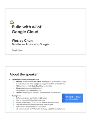 Build with all of
Google Cloud
Wesley Chun
Developer Advocate, Google
G Suite Dev Show
goo.gl/JpBQ40
About the speaker
● Developer Advocate, Google Cloud
● Mission: enable current and future developers to be successful using
Google Cloud and other Google developer tools, APIs, and platforms
● Videos: host of the G Suite Dev Show on YouTube
● Blogs: developers.googleblog.com &
gsuite-developers.googleblog.com
● Twitters: @wescpy, @GCPcloud, @GoogleDevs, @GSuiteDevs
● Background
● Software engineer & architect for 20+ years
● One of the original Yahoo!Mail engineers
● Author of bestselling "Core Python" books (corepython.com)
● Teacher and technical instructor since 1983 (all ages)
● Fellow of the Python Software Foundation
● AB Mathematics & CMP Music, UC Berkeley; MSCS UC Santa Barbara
 