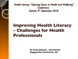 Health Literacy: “Opening Doors to Health and Wellbeing” Conference.  Darwin, 9 th  September 2010. Improving Health Literacy – Challenges for Health Professionals Dr Anne Johnson,  Community Engagement Consultant, SA. 