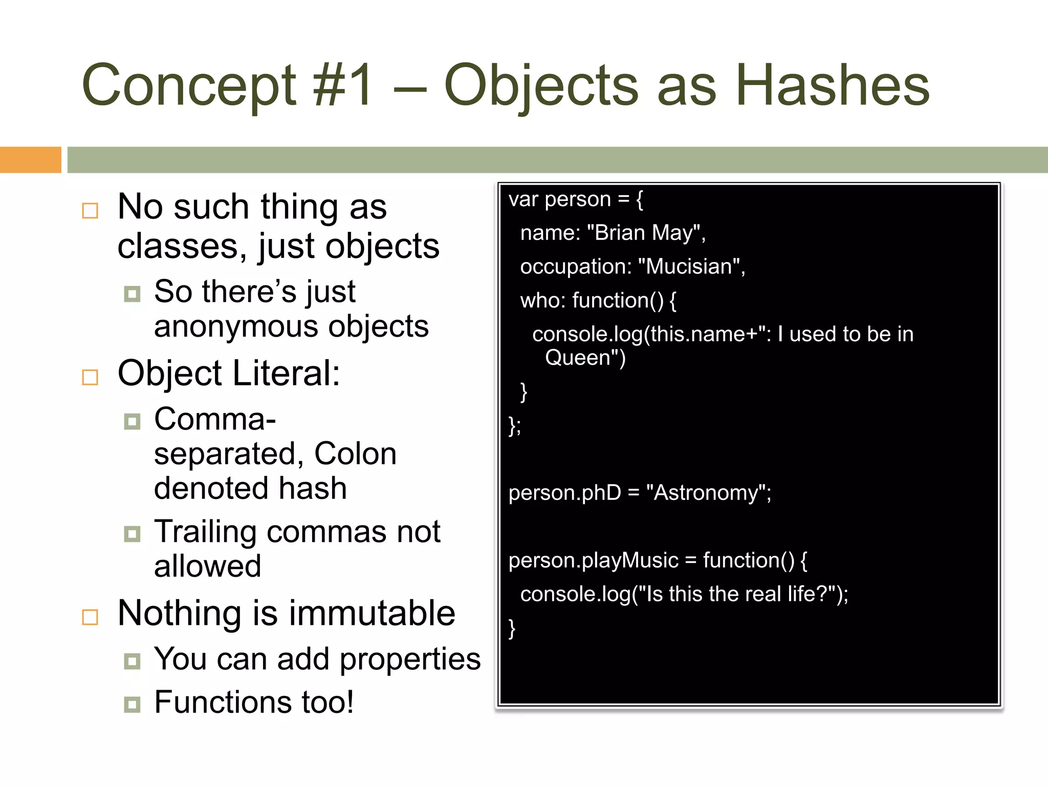 Concept #1 – Objects as HashesNo such thing as classes, just objectsSo there’s just anonymous objectsObject Literal:Comma-separated, Colon denoted hashTrailing commas not allowedNothing is immutableYou can add propertiesFunctions too!var person = {  name: "Brian May",  occupation: "Mucisian",  who: function() {    console.log(this.name+": I used to be in Queen")  }};person.phD = "Astronomy";person.playMusic = function() {  console.log("Is this the real life?");}