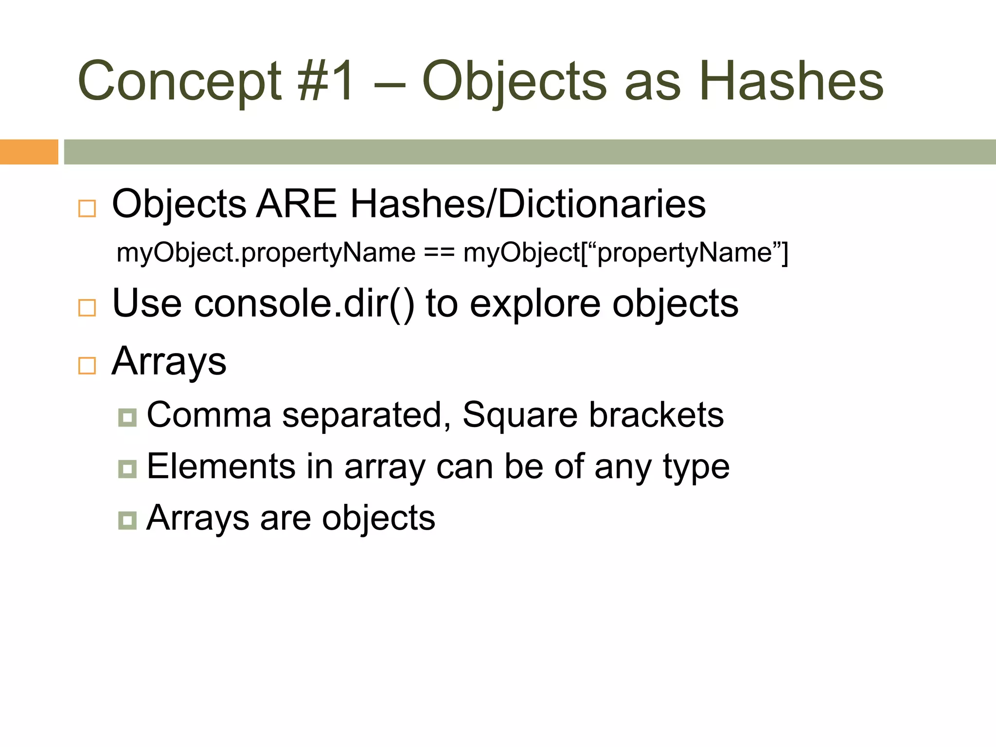 Concept #1 – Objects as HashesObjects ARE Hashes/DictionariesmyObject.propertyName == myObject[“propertyName”]Use console.dir() to explore objectsArraysComma separated, Square bracketsElements in array can be of any typeArrays are objects